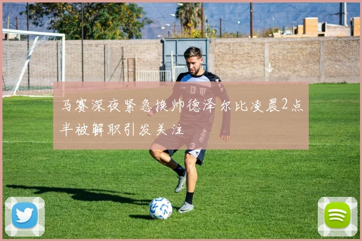 马赛深夜紧急换帅德泽尔比凌晨2点半被解职引发关注