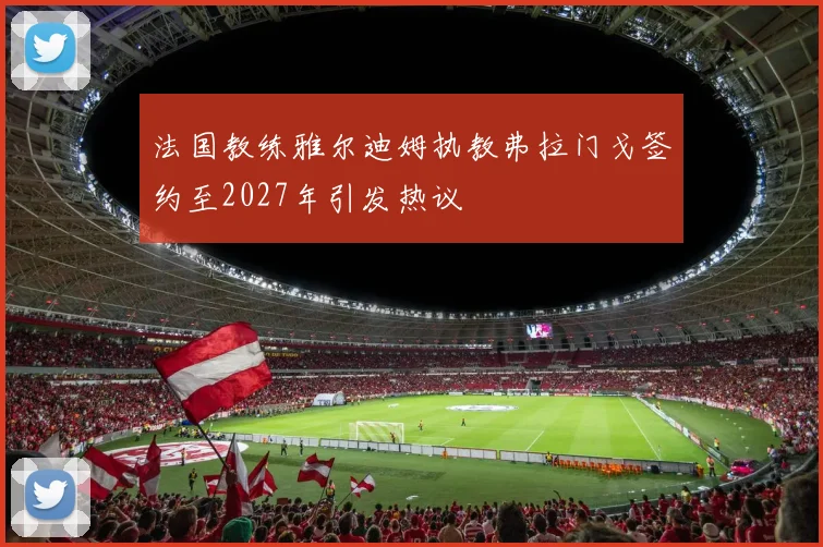 法国教练雅尔迪姆执教弗拉门戈签约至2027年引发热议