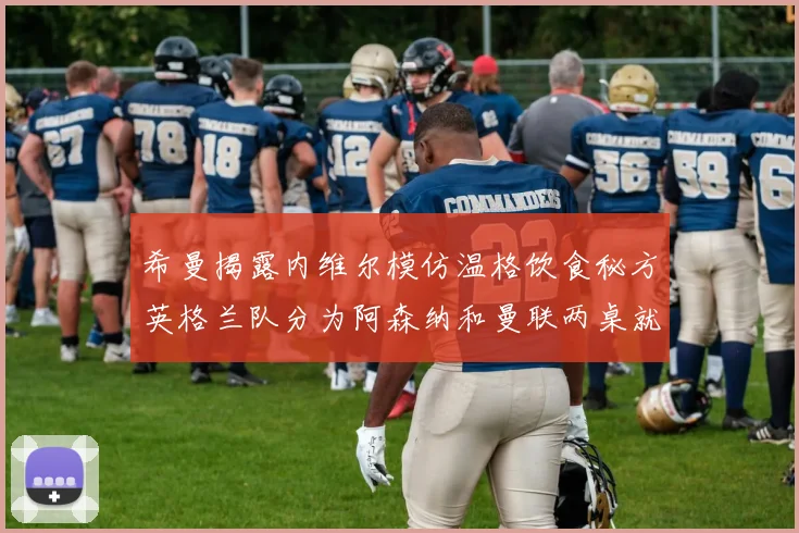 希曼揭露内维尔模仿温格饮食秘方英格兰队分为阿森纳和曼联两桌就餐