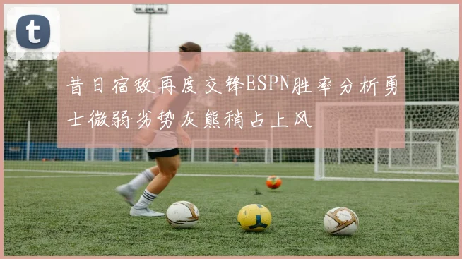 昔日宿敌再度交锋ESPN胜率分析勇士微弱劣势灰熊稍占上风