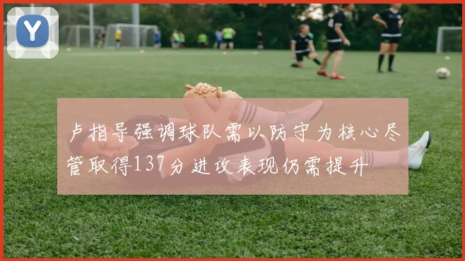 卢指导强调球队需以防守为核心尽管取得137分进攻表现仍需提升