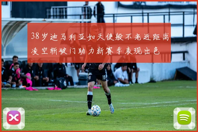38岁迪马利亚如天使般不老近距离凌空斩破门助力新赛季表现出色