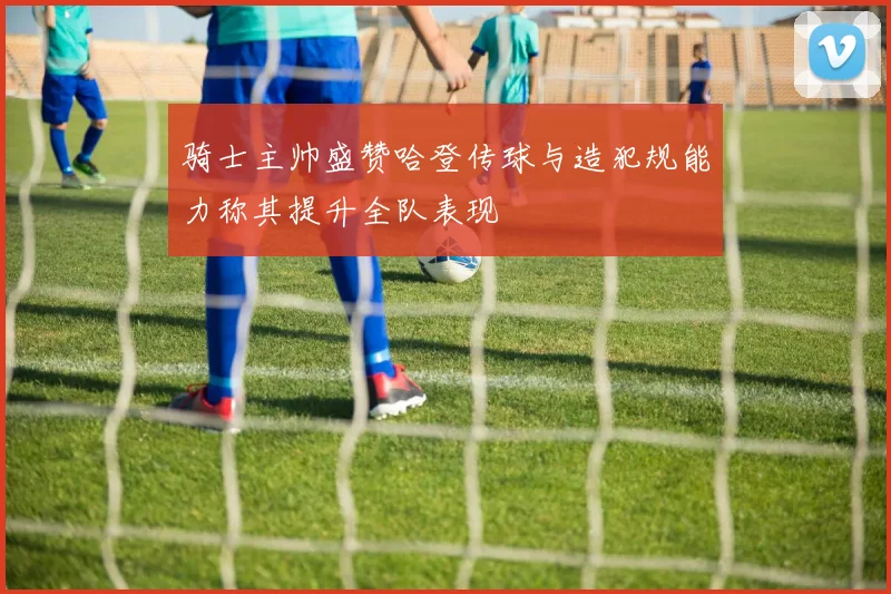 骑士主帅盛赞哈登传球与造犯规能力称其提升全队表现