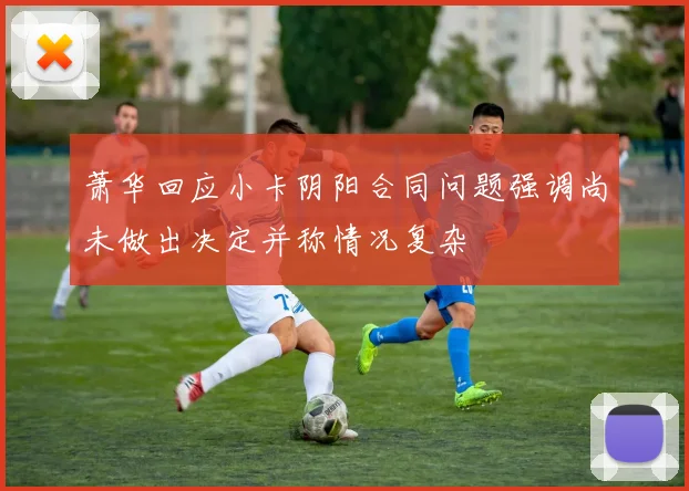 萧华回应小卡阴阳合同问题强调尚未做出决定并称情况复杂