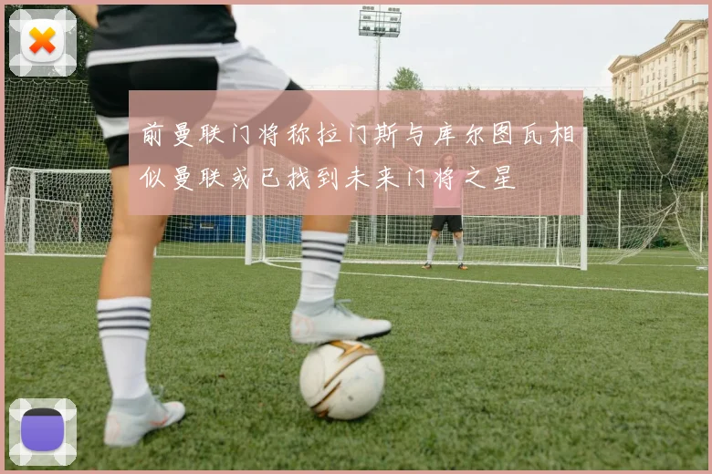 前曼联门将称拉门斯与库尔图瓦相似曼联或已找到未来门将之星