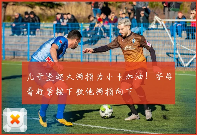 儿子竖起大拇指为小卡加油！字母哥赶紧按下教他拇指向下