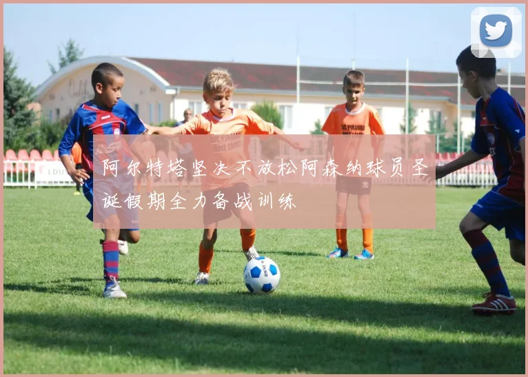 阿尔特塔坚决不放松阿森纳球员圣诞假期全力备战训练