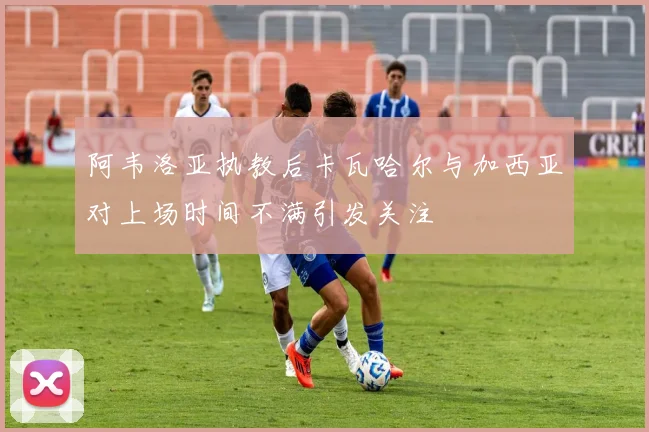 阿韦洛亚执教后卡瓦哈尔与加西亚对上场时间不满引发关注
