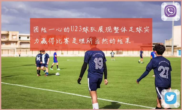 团结一心的U23球队展现整体足球实力赢得比赛是理所当然的结果