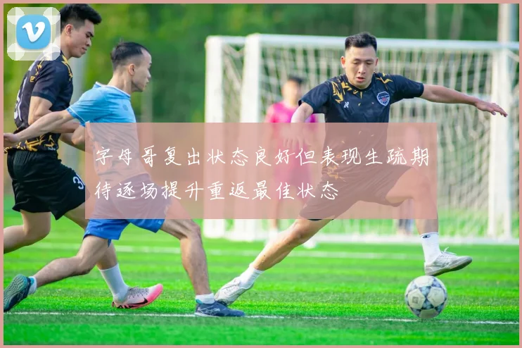 字母哥复出状态良好但表现生疏期待逐场提升重返最佳状态