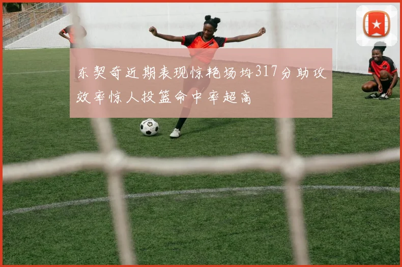 东契奇近期表现惊艳场均317分助攻效率惊人投篮命中率超高