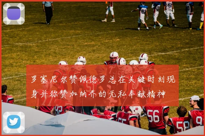 罗塞尼尔赞佩德罗总在关键时刻现身并称赞加纳乔的无私奉献精神