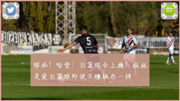 球痴！哈登：打篮球会上瘾！我就是爱打篮球即使不赚钱也一样