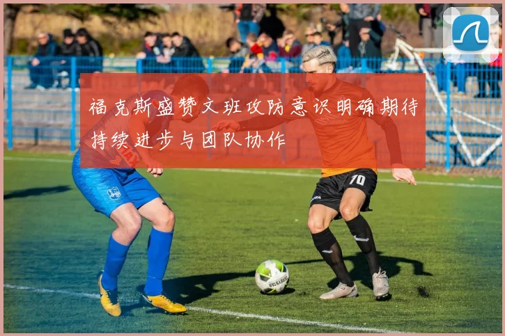 福克斯盛赞文班攻防意识明确期待持续进步与团队协作