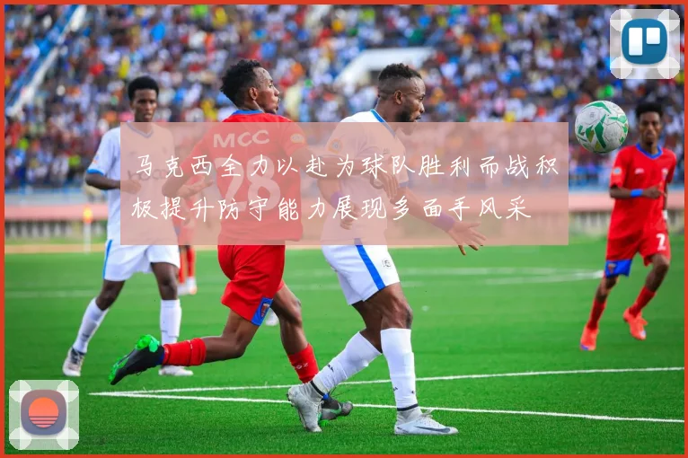 马克西全力以赴为球队胜利而战积极提升防守能力展现多面手风采