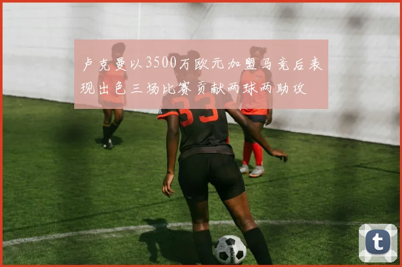 卢克曼以3500万欧元加盟马竞后表现出色三场比赛贡献两球两助攻