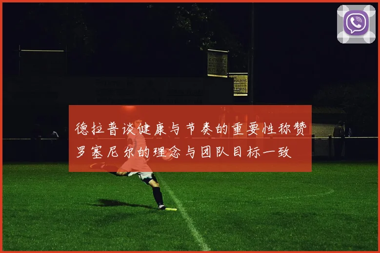 德拉普谈健康与节奏的重要性称赞罗塞尼尔的理念与团队目标一致