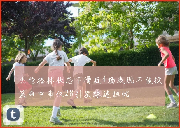 杰伦格林状态下滑近4场表现不佳投篮命中率仅28引发球迷担忧