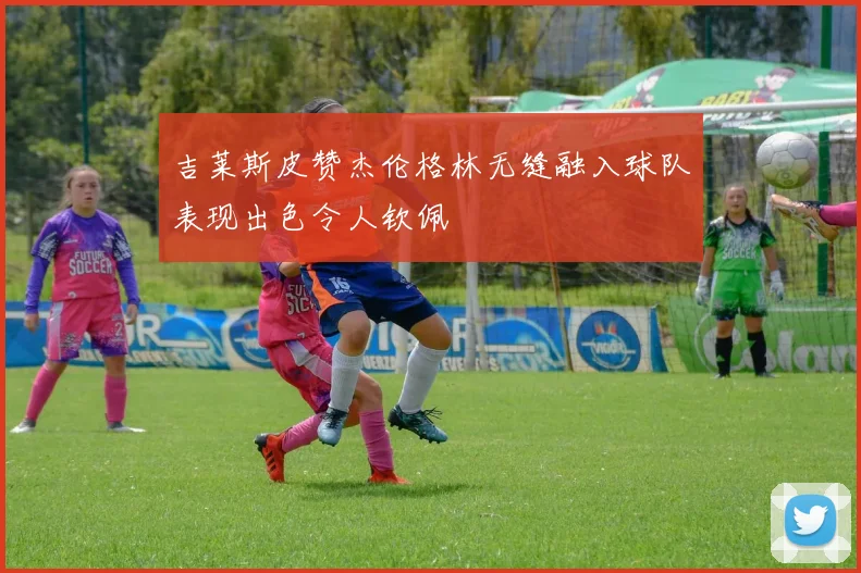 吉莱斯皮赞杰伦格林无缝融入球队表现出色令人钦佩